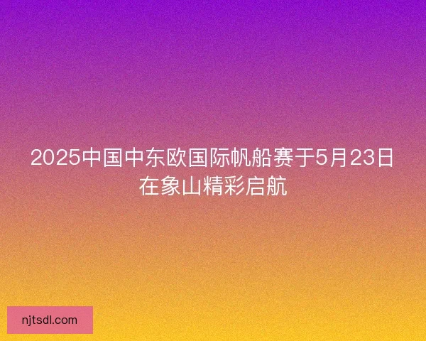 2025中国中东欧国际帆船赛于5月23日在象山精彩启航