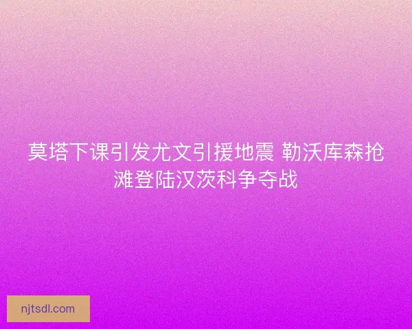 莫塔下课引发尤文引援地震 勒沃库森抢滩登陆汉茨科争夺战