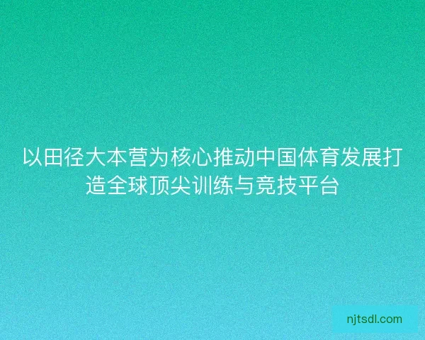 以田径大本营为核心推动中国体育发展打造全球顶尖训练与竞技平台