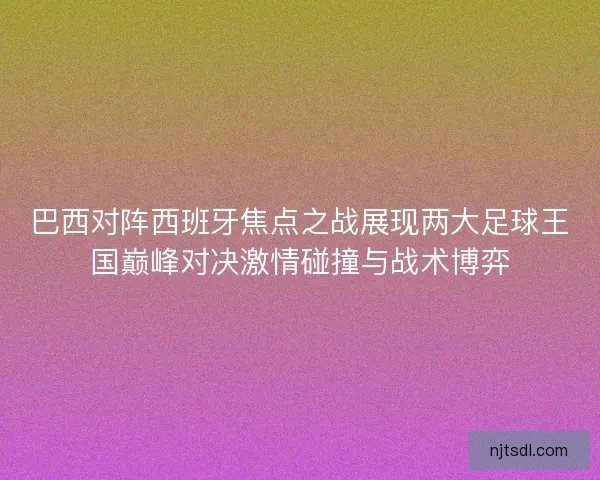 巴西对阵西班牙焦点之战展现两大足球王国巅峰对决激情碰撞与战术博弈