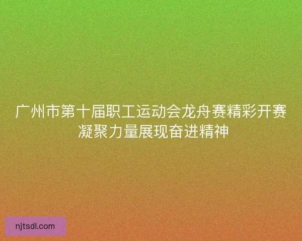广州市第十届职工运动会龙舟赛精彩开赛 凝聚力量展现奋进精神